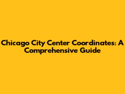 Chicago City Center Coordinates: A Comprehensive Guide