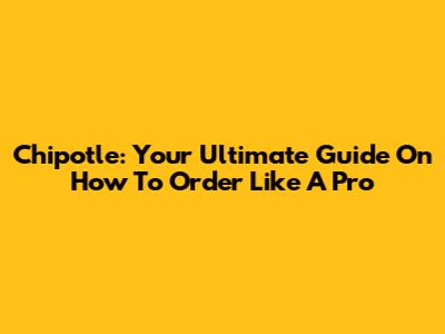 Chipotle: Your Ultimate Guide On How To Order Like A Pro