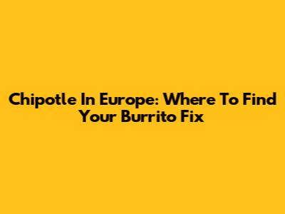 Chipotle In Europe: Where To Find Your Burrito Fix