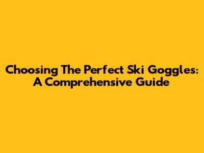 Choosing The Perfect Ski Goggles: A Comprehensive Guide