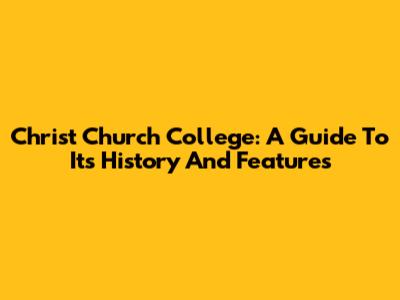 Christ Church College: A Guide To Its History And Features