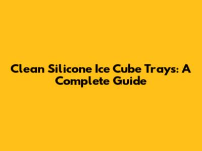 Clean Silicone Ice Cube Trays: A Complete Guide