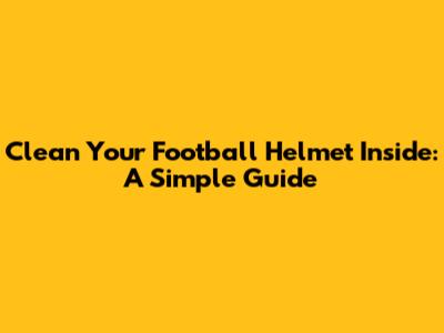 Clean Your Football Helmet Inside: A Simple Guide