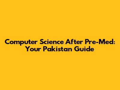 Computer Science After Pre-Med: Your Pakistan Guide