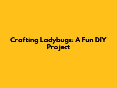 Crafting Ladybugs: A Fun DIY Project
