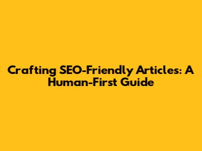 Crafting SEO-Friendly Articles: A Human-First Guide