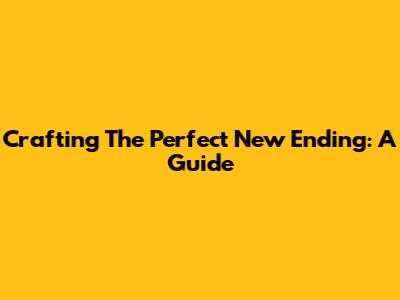 Crafting The Perfect New Ending: A Guide