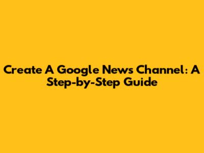 Create A Google News Channel: A Step-by-Step Guide