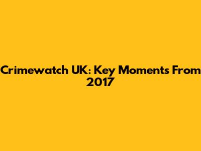 Crimewatch UK: Key Moments From 2017