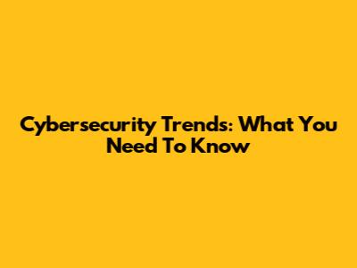 Cybersecurity Trends: What You Need To Know