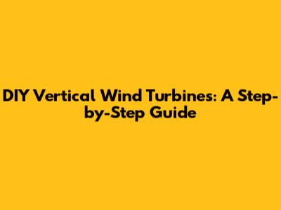DIY Vertical Wind Turbines: A Step-by-Step Guide