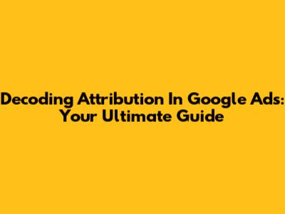 Decoding Attribution In Google Ads: Your Ultimate Guide