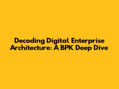 Decoding Digital Enterprise Architecture: A BPK Deep Dive
