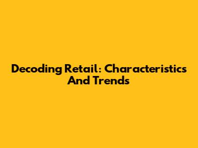 Decoding Retail: Characteristics And Trends