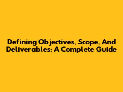 Defining Objectives, Scope, And Deliverables: A Complete Guide