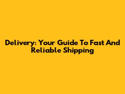 Delivery: Your Guide To Fast And Reliable Shipping