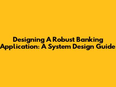 Designing A Robust Banking Application: A System Design Guide