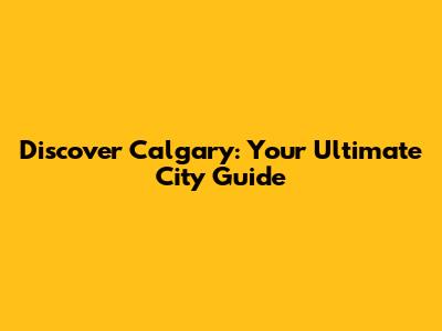 Discover Calgary: Your Ultimate City Guide