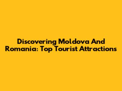 Discovering Moldova And Romania: Top Tourist Attractions