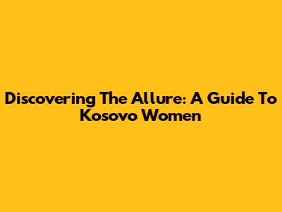 Discovering The Allure: A Guide To Kosovo Women