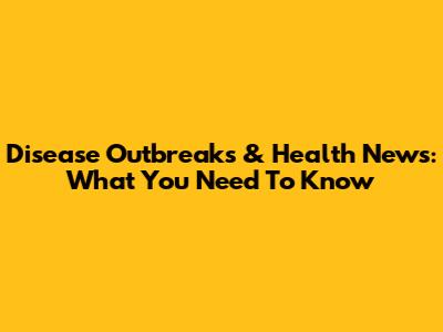 Disease Outbreaks & Health News: What You Need To Know