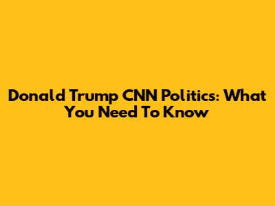 Donald Trump CNN Politics: What You Need To Know