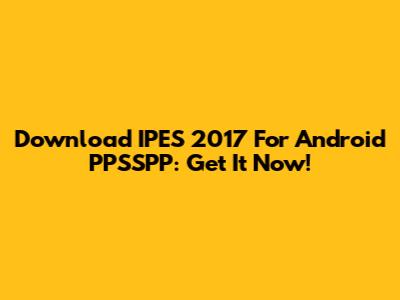 Download IPES 2017 For Android PPSSPP: Get It Now!