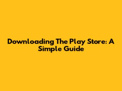Downloading The Play Store: A Simple Guide