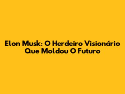 Elon Musk: O Herdeiro Visionário Que Moldou O Futuro