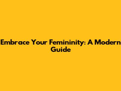 Embrace Your Femininity: A Modern Guide