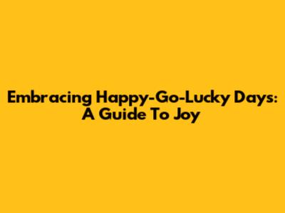 Embracing Happy-Go-Lucky Days: A Guide To Joy