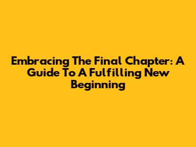 Embracing The Final Chapter: A Guide To A Fulfilling New Beginning