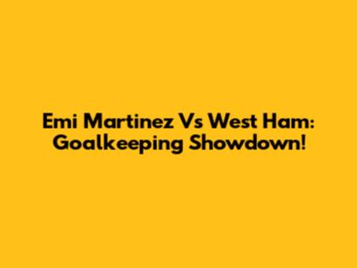 Emi Martinez Vs West Ham: Goalkeeping Showdown!