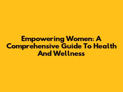 Empowering Women: A Comprehensive Guide To Health And Wellness
