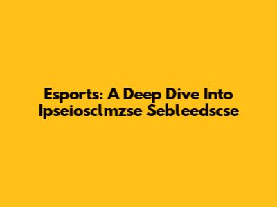 Esports: A Deep Dive Into Ipseiosclmzse Sebleedscse