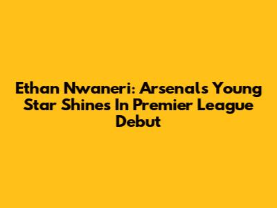 Ethan Nwaneri: Arsenal's Young Star Shines In Premier League Debut