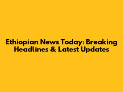 Ethiopian News Today: Breaking Headlines & Latest Updates
