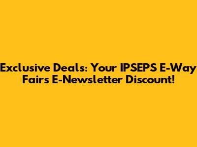 Exclusive Deals: Your IPSEPS E-Way Fairs E-Newsletter Discount!