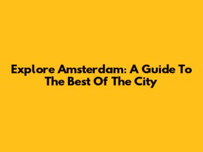 Explore Amsterdam: A Guide To The Best Of The City