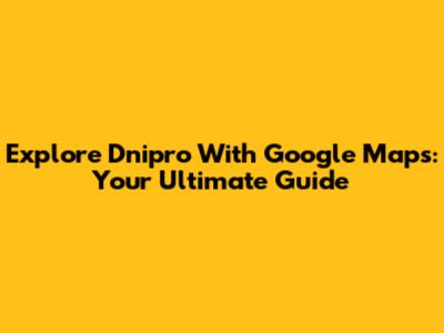 Explore Dnipro With Google Maps: Your Ultimate Guide