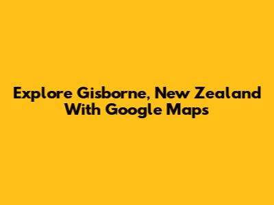 Explore Gisborne, New Zealand With Google Maps