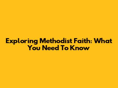 Exploring Methodist Faith: What You Need To Know