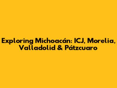 Exploring Michoacán: ICJ, Morelia, Valladolid & Pátzcuaro