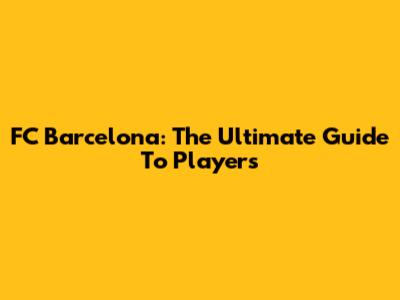 FC Barcelona: The Ultimate Guide To Players