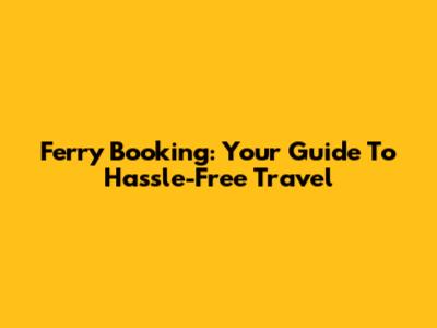 Ferry Booking: Your Guide To Hassle-Free Travel