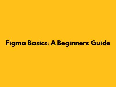 Figma Basics: A Beginner's Guide