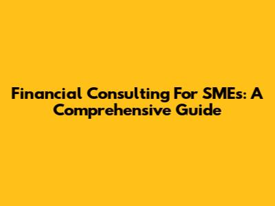 Financial Consulting For SMEs: A Comprehensive Guide