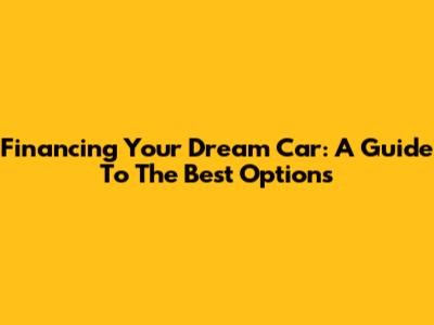 Financing Your Dream Car: A Guide To The Best Options