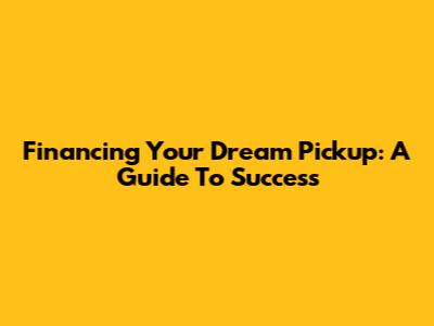 Financing Your Dream Pickup: A Guide To Success