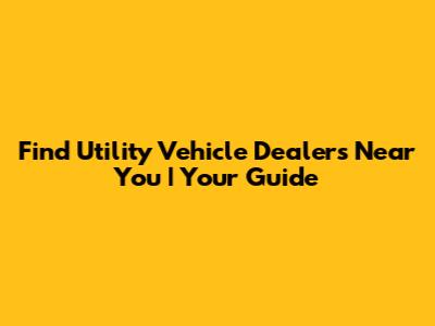 Find Utility Vehicle Dealers Near You | Your Guide